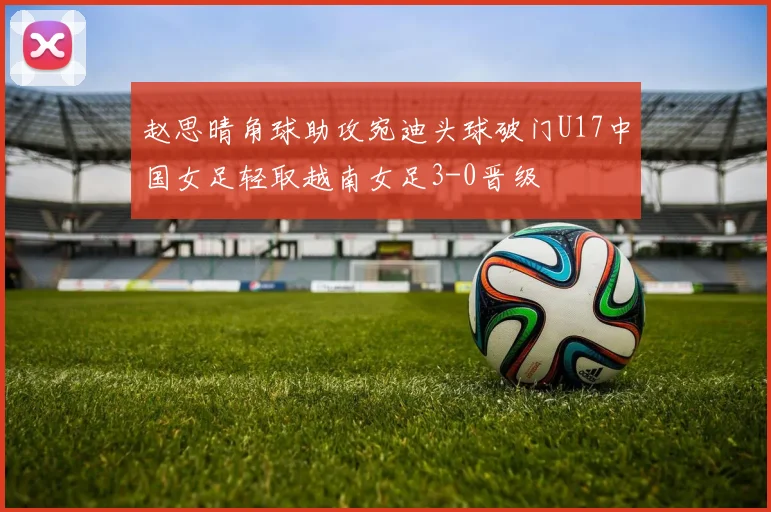 赵思晴角球助攻宛迪头球破门U17中国女足轻取越南女足3-0晋级