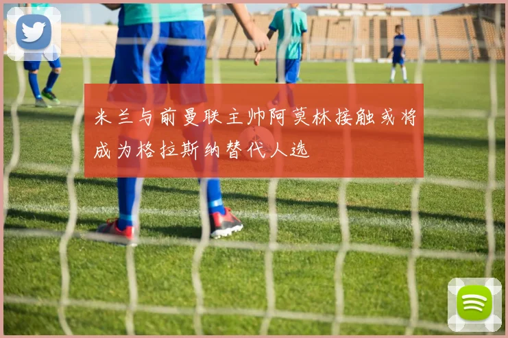 米兰与前曼联主帅阿莫林接触或将成为格拉斯纳替代人选