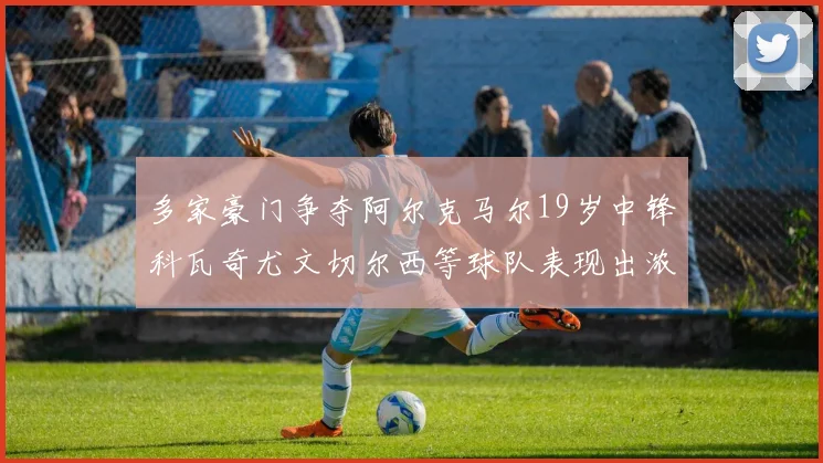 多家豪门争夺阿尔克马尔19岁中锋科瓦奇尤文切尔西等球队表现出浓厚兴趣