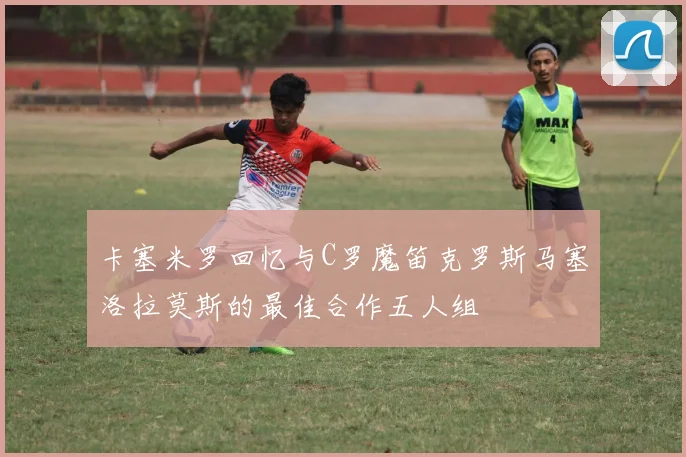 卡塞米罗回忆与C罗魔笛克罗斯马塞洛拉莫斯的最佳合作五人组