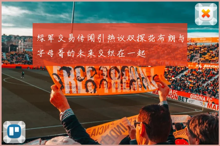 绿军交易传闻引热议双探花布朗与字母哥的未来交织在一起