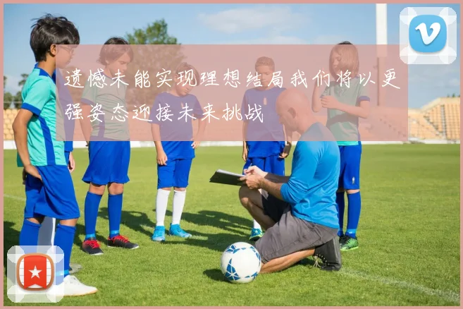 遗憾未能实现理想结局我们将以更强姿态迎接未来挑战