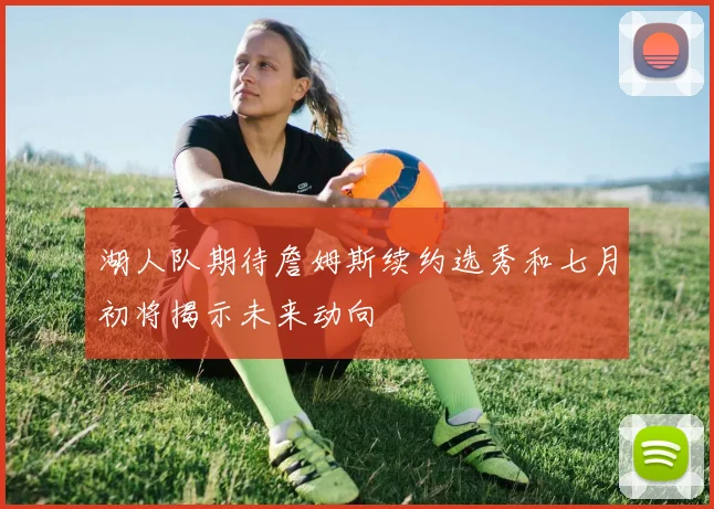 湖人队期待詹姆斯续约选秀和七月初将揭示未来动向