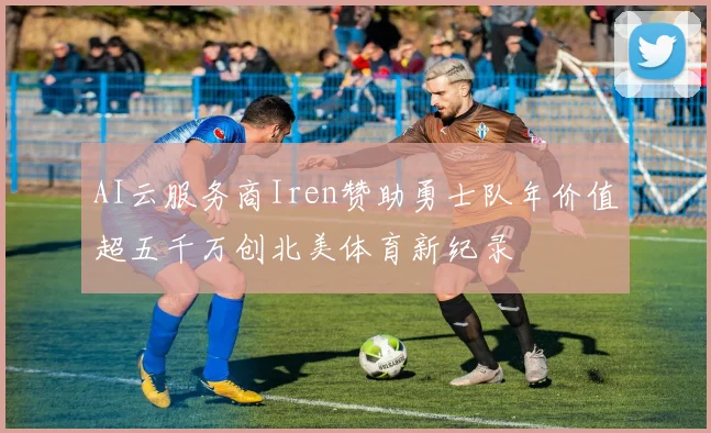 AI云服务商Iren赞助勇士队年价值超五千万创北美体育新纪录