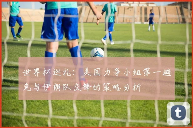 世界杯巡礼：美国力争小组第一避免与伊朗队交锋的策略分析