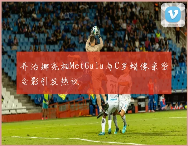 乔治娜亮相MetGala与C罗蜡像亲密合影引发热议