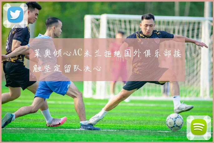 莱奥倾心AC米兰拒绝国外俱乐部接触坚定留队决心