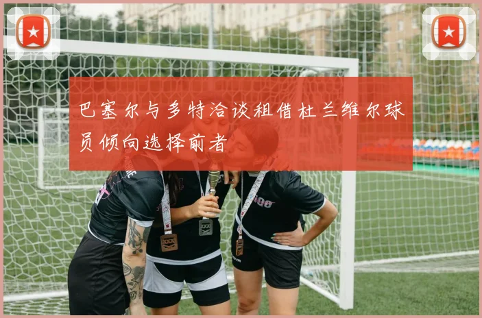 巴塞尔与多特洽谈租借杜兰维尔球员倾向选择前者