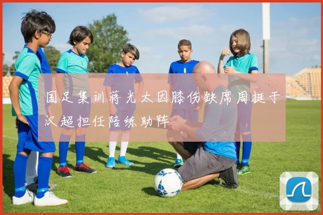国足集训蒋光太因膝伤缺席周挺于汉超担任陪练助阵