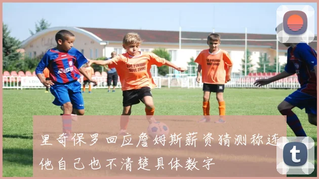 里奇保罗回应詹姆斯薪资猜测称连他自己也不清楚具体数字