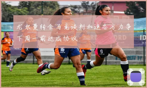 尤尔曼转会马竞谈判加速各方力争下周一前达成协议