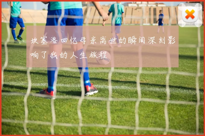 坎塞洛回忆母亲离世的瞬间深刻影响了我的人生旅程