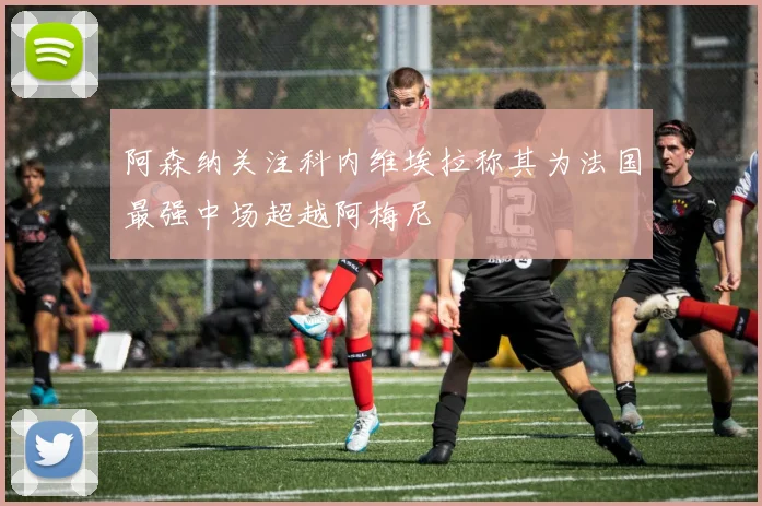阿森纳关注科内维埃拉称其为法国最强中场超越阿梅尼