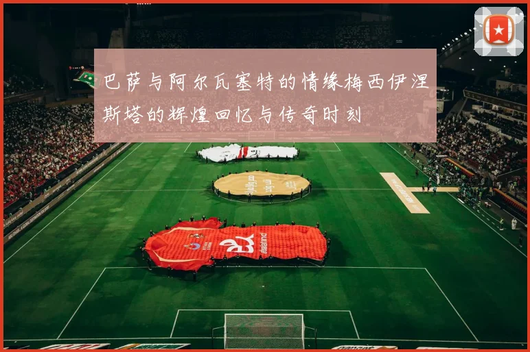 巴萨与阿尔瓦塞特的情缘梅西伊涅斯塔的辉煌回忆与传奇时刻