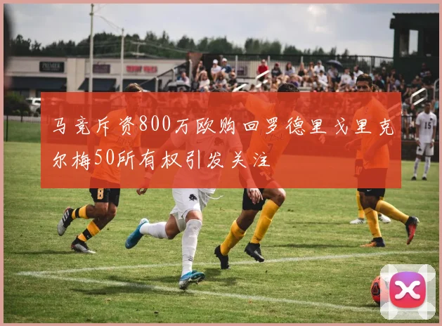 马竞斥资800万欧购回罗德里戈里克尔梅50所有权引发关注