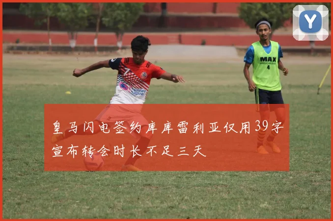 皇马闪电签约库库雷利亚仅用39字宣布转会时长不足三天
