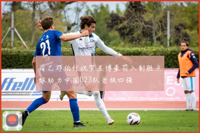 荷乙邓伯什祝贺王博豪罚入制胜点球助力中国U23队晋级四强