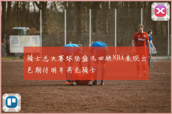 骑士总决赛球场盛况回顾NBA表现出色期待明年再见骑士