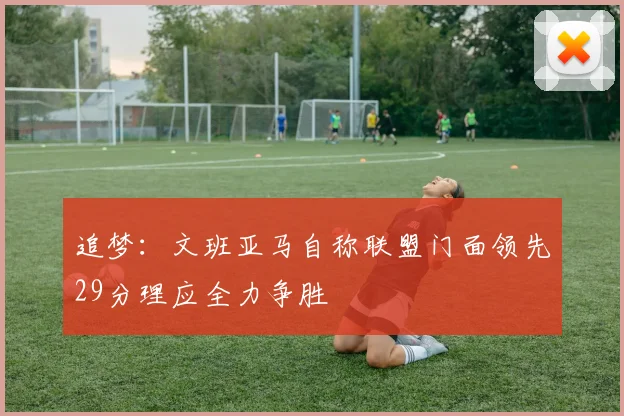 追梦：文班亚马自称联盟门面领先29分理应全力争胜