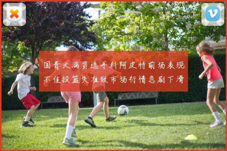 国青大满贯选手科阿皮特前场表现不佳投篮失准致市场行情急剧下滑