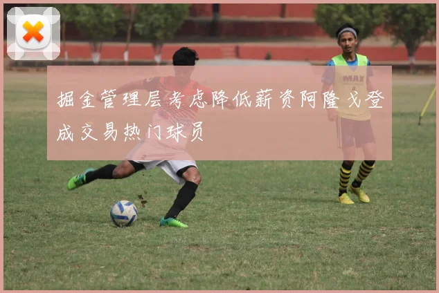 掘金管理层考虑降低薪资阿隆戈登成交易热门球员