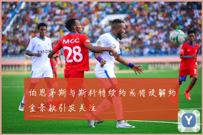 伯恩茅斯与斯科特续约或将设解约金条款引发关注